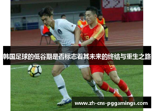 韩国足球的低谷期是否标志着其未来的终结与重生之路