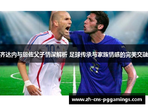 齐达内与恩佐父子情深解析 足球传承与家族情感的完美交融