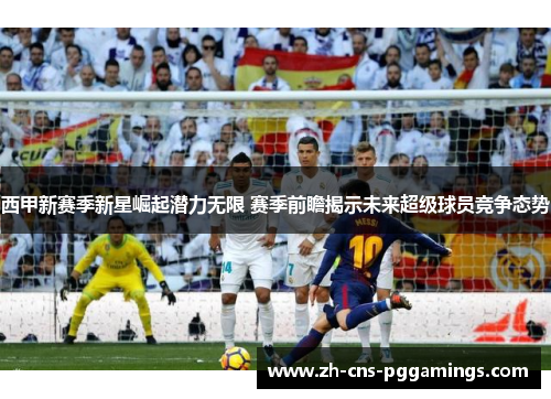 西甲新赛季新星崛起潜力无限 赛季前瞻揭示未来超级球员竞争态势