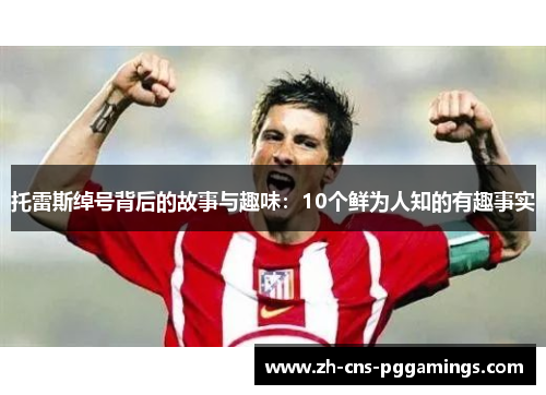 托雷斯绰号背后的故事与趣味：10个鲜为人知的有趣事实